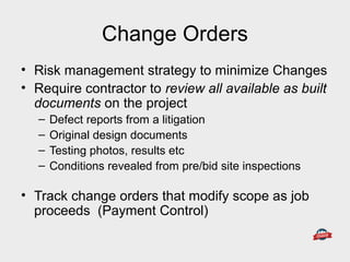 Change Orders
• Risk management strategy to minimize Changes
• Require contractor to review all available as built
documents on the project
– Defect reports from a litigation
– Original design documents
– Testing photos, results etc
– Conditions revealed from pre/bid site inspections
• Track change orders that modify scope as job
proceeds (Payment Control)
 