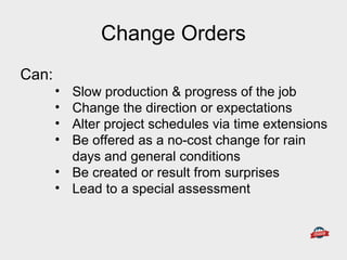 Can:
• Slow production & progress of the job
• Change the direction or expectations
• Alter project schedules via time extensions
• Be offered as a no-cost change for rain
days and general conditions
• Be created or result from surprises
• Lead to a special assessment
Change Orders
 