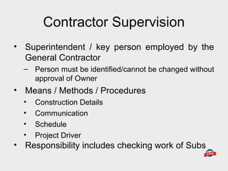 Contractor Supervision
• Superintendent / key person employed by the
General Contractor
– Person must be identified/cannot be changed without
approval of Owner
• Means / Methods / Procedures
• Construction Details
• Communication
• Schedule
• Project Driver
• Responsibility includes checking work of Subs
 