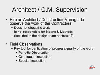 Architect / C.M. Supervision
• Hire an Architect / Construction Manager to
observe the work of the Contractors
– Does not direct the work
– Is not responsible for Means & Methods
– (Included in the design team contracts?)
• Field Observations
– Key tool for verification of progress/quality of the work
• Periodic Observation
• Continuous Inspection
• Special Inspection
 