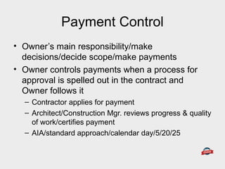 Payment Control
• Owner’s main responsibility/make
decisions/decide scope/make payments
• Owner controls payments when a process for
approval is spelled out in the contract and
Owner follows it
– Contractor applies for payment
– Architect/Construction Mgr. reviews progress & quality
of work/certifies payment
– AIA/standard approach/calendar day/5/20/25
 
