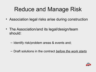 Reduce and Manage Risk
• Association legal risks arise during construction
• The Association/and its legal/design/team
should:
– Identify risk/problem areas & events and;
– Draft solutions in the contract before the work starts
 