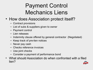 Payment Control
Mechanics Liens
• How does Association protect itself?
– Contract provisions
– List of subs & suppliers given to owner
– Payment control
– Lien releases
– Indemnity clause offered by general contractor (Negotiated)
– Keep track of pre-lien notices
– Never pay cash
– Checks reference invoices
– Use joint checks
– Consider a payment of performance bond
• What should Association do when confronted with a filed
lien?
 