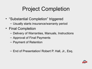 Project Completion
• “Substantial Completion” triggered
– Usually starts insurance/warranty period
• Final Completion
– Delivery of Warranties, Manuals, Instructions
– Approval of Final Payments
– Payment of Retention
– End of Presentation/ Robert P. Hall, Jr., Esq.
 
