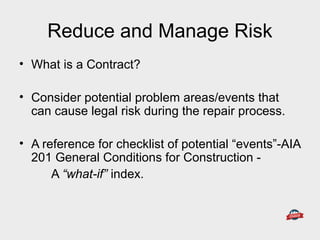 Reduce and Manage Risk
• What is a Contract?
• Consider potential problem areas/events that
can cause legal risk during the repair process.
• A reference for checklist of potential “events”-AIA
201 General Conditions for Construction -
A “what-if” index.
 
