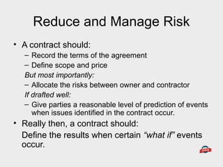 Reduce and Manage Risk
• A contract should:
– Record the terms of the agreement
– Define scope and price
But most importantly:
– Allocate the risks between owner and contractor
If drafted well:
– Give parties a reasonable level of prediction of events
when issues identified in the contract occur.
• Really then, a contract should:
Define the results when certain “what if” events
occur.
 