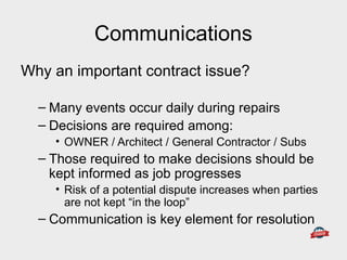 Communications
Why an important contract issue?
– Many events occur daily during repairs
– Decisions are required among:
• OWNER / Architect / General Contractor / Subs
– Those required to make decisions should be
kept informed as job progresses
• Risk of a potential dispute increases when parties
are not kept “in the loop”
– Communication is key element for resolution
 