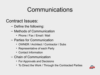Communications
Contract Issues:
– Define the following:
– Methods of Communication
• Phone / Fax / Email / Mail
– Parties for Communication
• OWNER / Architect / Contractor / Subs
• Representative of each Party
• Contact Information
– Chain of Communication
• For Approvals and Decisions
• To Direct the Work / Through the Contracted Parties
 