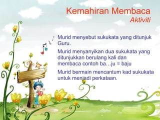 Kemahiran Membaca Aktiviti Murid menyebut sukukata yang ditunjuk Guru. Murid menyanyikan dua sukukata yang ditunjukkan berulang kali dan membaca contoh ba…ju = baju Murid bermain mencantum kad sukukata untuk menjadi perkataan. 