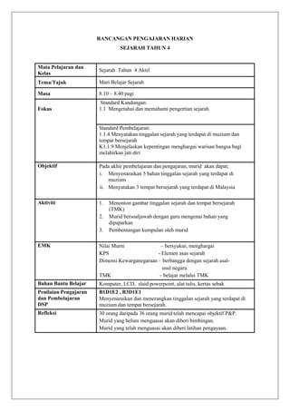 RANCANGAN PENGAJARAN HARIAN
SEJARAH TAHUN 4

Mata Pelajaran dan
Kelas

Sejarah Tahun 4 Aktif

Tema/Tajuk

Mari Belajar Sejarah

Masa

8.10 – 8.40 pagi

Fokus

Standard Kandungan:
1.1 Mengetahui dan memahami pengertian sejarah

Standard Pembelajaran:
1.1.4 Menyatakan tinggalan sejarah yang terdapat di muzium dan
tempat bersejarah
K1.1.9 Menjelaskan kepentingan menghargai warisan bangsa bagi
melahirkan jati diri
Objektif

Pada akhir pembelajaran dan pengajaran, murid akan dapat;
i. Menyenaraikan 5 bahan tinggalan sejarah yang terdapat di
muzium
ii. Menyatakan 3 tempat bersejarah yang terdapat di Malaysia

Aktiviti

1.
2.
3.

Menonton gambar tinggalan sejarah dan tempat bersejarah
(TMK)
Murid bersoaljawab dengan guru mengenai bahan yang
dipaparkan
Pembentangan kumpulan oleh murid

EMK

Nilai Murni
– bersyukur, menghargai
KPS
- Elemen asas sejarah
Dimensi Kewarganegaraan – berbangga dengan sejarah asalusul negara.
TMK
– belajar melalui TMK

Bahan Bantu Belajar

Komputer, LCD, slaid powerpoint, alat tulis, kertas sebak

Penilaian Pengajaran
dan Pembelajaran
DSP

B1D1E2 , B3D1E1
Menyenaraikan dan menerangkan tinggalan sejarah yang terdapat di
muzium dan tempat bersejarah.

Refleksi

30 orang daripada 36 orang murid telah mencapai objektif P&P.
Murid yang belum menguasai akan diberi bimbingan.
Murid yang telah menguasai akan diberi latihan pengayaan.

 