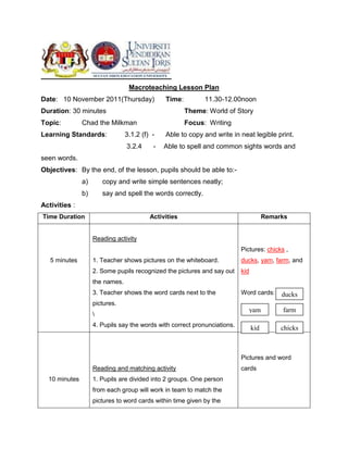 Macroteaching Lesson Plan
Date: 10 November 2011(Thursday)               Time:         11.30-12.00noon
Duration: 30 minutes                                   Theme: World of Story
Topic:         Chad the Milkman                        Focus: Writing
Learning Standards:              3.1.2 (f) -   Able to copy and write in neat legible print.
                                 3.2.4     -   Able to spell and common sights words and
seen words.
Objectives: By the end, of the lesson, pupils should be able to:-
               a)       copy and write simple sentences neatly;
               b)       say and spell the words correctly.
Activities :
Time Duration                             Activities                                   Remarks


                    Reading activity
                                                                           Pictures: chicks ,
   5 minutes        1. Teacher shows pictures on the whiteboard.           ducks, yam, farm, and
                    2. Some pupils recognized the pictures and say out     kid
                    the names.
                    3. Teacher shows the word cards next to the            Word cards:      ducks
                    pictures.
                                                                              yam           farm
                    
                    4. Pupils say the words with correct pronunciations.
                                                                                 kid        chicks



                                                                           Pictures and word
                    Reading and matching activity                          cards
  10 minutes        1. Pupils are divided into 2 groups. One person
                    from each group will work in team to match the
                    pictures to word cards within time given by the
 