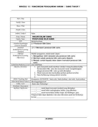 MINGGU 13 / RANCANGAN PENGAJARAN HARIAN / SAINS TAHUN 1
SK SEROLI
Hari / Day
Tarikh / Date
Masa / Time
Darjah / Class
Subjek / Subject Sains
Tema / Theme INKUIRI DALAM SAINS
Topik / Topic PERATURAN BILIK SAINS
KPS Berkomunikasi
Standard Kandungan
/Content Standard
2.1 Peraturan Bilik Sains
Standard
Pembelajaran/Learning
Standard
2.1.1 Mematuhi peraturan bilik sains
Objektif
Pembelajaran/Learning
Objective(s)
Diakhir pengajaran, murid-murid dapat:-
1. Mengaplikasi lebih daripada satu peraturan bilik sains
2. Memberi sebab peraturan bilik sains perlu dipatuhi.
3. Menjadi contoh kepada rakan dalam mematuhi peraturan bilik
sains
Kebolehan/Proficiency Level aras sederhana
Aktiviti / Activities 1. guru menyuruh murid membuat simulasi tetang kesalahan ketika
berada dalam bilik sains dan menyuruh murid menghubungkait
dengan peraturan bilik sains yg telah ditetapkan.
2. Murid mencatat dan merekodkan perkara-perkara tersebut.
3. Guru berbincang tentang aktiviti tersebut.
4.
ABM / Teaching Aids Komputer, LCD,DVD, buku teks, buku latihan, alat tulis, kad arahan
Nilai Moral/Moral Value(s) Bertanggungjawab
EMK / CCE Sains dan Teknologi
Penilaian / Assessment
Refleksi / Reflection _____/_____ murid dapat mencapai standard yang ditetapkan.
_____/_____ murid boleh melengkapkan latihan yang diberikan.
_____/_____ murid memerlukan latihan lanjut dan bimbingan guru.
Pelajaran tidak dapat dijalankan dan akan diteruskan pada hari berikutnya
kerana __________________________________________.
 