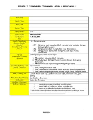 MINGGU 17 / RANCANGAN PENGAJARAN HARIAN / SAINS TAHUN 1
SK SEROLI
Hari / Day
Tarikh / Date
Masa / Time
Darjah / Class
Subjek / Subject Sains
Tema / Theme SAINS HAYAT
Topik / Topic 4. MANUSIA
KPS
Standard Kandungan
/Content Standard
4.1 Deria manusia
Standard
Pembelajaran/Learning
Standard
4.1.1 Mengenal pasti bahagian tubuh manusia yang berkaitan dengan
deria yang berkenaan.
4.1.2 Mengelaskan objek mengikut ciri yang dikenalpasti.
4.1.3 Menggunakan deria untuk mengenal pasti objek melalui
penyiasatan.
Objektif
Pembelajaran/Learning
Objective(s)
Diakhir pengajaran, murid-murid dapat:-
1. Menyatakan bahagian tubuh manusia.
2. Menghubungkait bahagian tubuh manusia dengan deria yang
berkenaan.
3. Memerihalkan ciri objek menggunakan pelbagai deria
Kebolehan/Proficiency Level aras sederhana
Aktiviti / Activities 1. Guru memperkenalkan tajuk
2. Guru menyatakan fakta tubuh badan manusia terdiri daripada deria.
3. Guru berbincang dengan murid tentang fungsi setiap bahagian tubuh.
ABM / Teaching Aids Contoh Bahan telah siap, gambar berkaitan topik, lembaran kerja, gam,
gunting
Nilai Moral/Moral Value(s) Berdisiplin, Bersyukur
EMK / CCE Sains dan Teknologi
Penilaian / Assessment
Refleksi / Reflection _____/_____ murid dapat mencapai standard yang ditetapkan.
_____/_____ murid boleh melengkapkan latihan yang diberikan.
_____/_____ murid memerlukan latihan lanjut dan bimbingan guru.
Pelajaran tidak dapat dijalankan dan akan diteruskan pada hari berikutnya kerana
__________________________________________.
 
