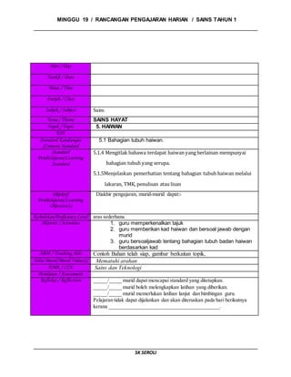 MINGGU 19 / RANCANGAN PENGAJARAN HARIAN / SAINS TAHUN 1
SK SEROLI
Hari / Day
Tarikh / Date
Masa / Time
Darjah / Class
Subjek / Subject Sains
Tema / Theme SAINS HAYAT
Topik / Topic 5. HAIWAN
KPS
Standard Kandungan
/Content Standard
5.1 Bahagian tubuh haiwan.
Standard
Pembelajaran/Learning
Standard
5.1.4 Mengitlak bahawa terdapat haiwan yang berlainan mempunyai
bahagian tubuh yang serupa.
5.1.5Menjelaskan pemerhatian tentang bahagian tubuh haiwan melalui
lakaran, TMK, penulisan atau lisan
Objektif
Pembelajaran/Learning
Objective(s)
Diakhir pengajaran, murid-murid dapat:-
Kebolehan/Proficiency Level aras sederhana
Aktiviti / Activities 1. guru memperkenalkan tajuk
2. guru memberikan kad haiwan dan bersoal jawab dengan
murid
3. guru bersoaljawab tentang bahagian tubuh badan haiwan
berdasarkan kad
ABM / Teaching Aids Contoh Bahan telah siap, gambar berkaitan topik,
Nilai Moral/Moral Value(s) Mematuhi arahan
EMK / CCE Sains dan Teknologi
Penilaian / Assessment
Refleksi / Reflection _____/_____ murid dapat mencapai standard yang ditetapkan.
_____/_____ murid boleh melengkapkan latihan yang diberikan.
_____/_____ murid memerlukan latihan lanjut dan bimbingan guru.
Pelajaran tidak dapat dijalankan dan akan diteruskan pada hari berikutnya
kerana __________________________________________.
 