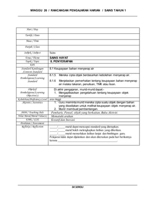 MINGGU 26 / RANCANGAN PENGAJARAN HARIAN / SAINS TAHUN 1
SK SEROLI
Hari / Day
Tarikh / Date
Masa / Time
Darjah / Class
Subjek / Subject Sains
Tema / Theme SAINS HAYAT
Topik / Topic 8. PENYERAPAN
KPS
Standard Kandungan
/Content Standard
8.1 Keupayaan bahan menyerap air
Standard
Pembelajaran/Learning
Standard
8.1.5 Mereka cipta objek berdasarkan kebolehan menyerap air.
8.1.6 Menjelaskan pemerhatian tentang keupayaan bahan menyerap
air melalui lakaran, penulisan, TMK atau lisan.
Objektif
Pembelajaran/Learning
Objective(s)
Di akhir pengajaran, murid-murid dapat:-
1. Mengaplikasikan pengetahuan tentang keupayaan objek
menyerap
Kebolehan/Proficiency Level aras tinggi
Aktiviti / Activities 1. Guru meminta murid mereka cipta suatu objek dengan bahan
yang disediakan untuk melihat keupayaan objek menyerap air.
2. Murid membuat pembentangan.
ABM / Teaching Aids Pembaris, Pensel, objek yang berkaitan, Buku Aktiviti
Nilai Moral/Moral Value(s) Mematuhi arahan
EMK / CCE Kreatif dan Inovasi
Penilaian / Assessment
Refleksi / Reflection _____/_____ murid dapat mencapai standard yang ditetapkan.
_____/_____ murid boleh melengkapkan latihan yang diberikan.
_____/_____ murid memerlukan latihan lanjut dan bimbingan guru.
Pelajaran tidak dapat dijalankan dan akan diteruskan pada hari berikutnya
kerana __________________________________________.
 