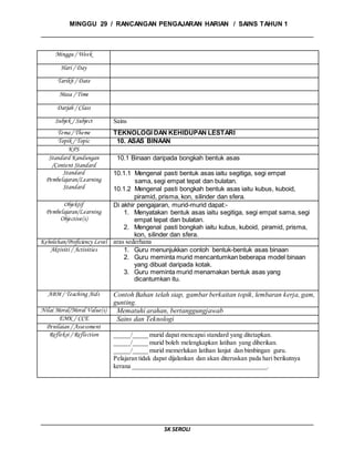 MINGGU 29 / RANCANGAN PENGAJARAN HARIAN / SAINS TAHUN 1
SK SEROLI
Minggu / Week
Hari / Day
Tarikh / Date
Masa / Time
Darjah / Class
Subjek / Subject Sains
Tema / Theme TEKNOLOGI DAN KEHIDUPAN LESTARI
Topik / Topic 10. ASAS BINAAN
KPS
Standard Kandungan
/Content Standard
10.1 Binaan daripada bongkah bentuk asas
Standard
Pembelajaran/Learning
Standard
10.1.1 Mengenal pasti bentuk asas iaitu segitiga, segi empat
sama, segi empat tepat dan bulatan.
10.1.2 Mengenal pasti bongkah bentuk asas iaitu kubus, kuboid,
piramid, prisma, kon, silinder dan sfera.
Objektif
Pembelajaran/Learning
Objective(s)
Di akhir pengajaran, murid-murid dapat:-
1. Menyatakan bentuk asas iaitu segitiga, segi empat sama, segi
empat tepat dan bulatan.
2. Mengenal pasti bongkah iaitu kubus, kuboid, piramid, prisma,
kon, silinder dan sfera.
Kebolehan/Proficiency Level aras sederhana
Aktiviti / Activities 1. Guru menunjukkan contoh bentuk-bentuk asas binaan
2. Guru meminta murid mencantumkan beberapa model binaan
yang dibuat daripada kotak.
3. Guru meminta murid menamakan bentuk asas yang
dicantumkan itu.
ABM / Teaching Aids Contoh Bahan telah siap, gambar berkaitan topik, lembaran kerja, gam,
gunting.
Nilai Moral/Moral Value(s) Mematuhi arahan, bertanggungjawab
EMK / CCE Sains dan Teknologi
Penilaian / Assessment
Refleksi / Reflection _____/_____ murid dapat mencapai standard yang ditetapkan.
_____/_____ murid boleh melengkapkan latihan yang diberikan.
_____/_____ murid memerlukan latihan lanjut dan bimbingan guru.
Pelajaran tidak dapat dijalankan dan akan diteruskan pada hari berikutnya
kerana __________________________________________.
 