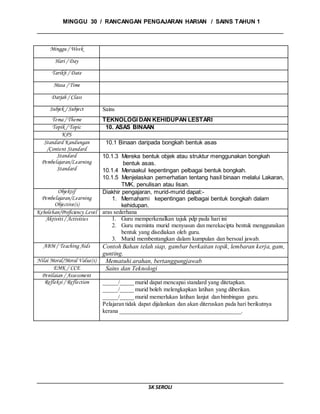 MINGGU 30 / RANCANGAN PENGAJARAN HARIAN / SAINS TAHUN 1
SK SEROLI
Minggu / Week
Hari / Day
Tarikh / Date
Masa / Time
Darjah / Class
Subjek / Subject Sains
Tema / Theme TEKNOLOGI DAN KEHIDUPAN LESTARI
Topik / Topic 10. ASAS BINAAN
KPS
Standard Kandungan
/Content Standard
10.1 Binaan daripada bongkah bentuk asas
Standard
Pembelajaran/Learning
Standard
10.1.3 Mereka bentuk objek atau struktur menggunakan bongkah
bentuk asas.
10.1.4 Menaakul kepentingan pelbagai bentuk bongkah.
10.1.5 Menjelaskan pemerhatian tentang hasil binaan melalui Lakaran,
TMK, penulisan atau lisan.
Objektif
Pembelajaran/Learning
Objective(s)
Diakhir pengajaran, murid-murid dapat:-
1. Memahami kepentingan pelbagai bentuk bongkah dalam
kehidupan.
Kebolehan/Proficiency Level aras sederhana
Aktiviti / Activities 1. Guru memperkenalkan tajuk pdp pada hari ini
2. Guru meminta murid menyusun dan merekacipta bentuk menggunakan
bentuk yang disediakan oleh guru.
3. Murid membentangkan dalam kumpulan dan bersoal jawab.
ABM / Teaching Aids Contoh Bahan telah siap, gambar berkaitan topik, lembaran kerja, gam,
gunting.
Nilai Moral/Moral Value(s) Mematuhi arahan, bertanggungjawab
EMK / CCE Sains dan Teknologi
Penilaian / Assessment
Refleksi / Reflection _____/_____ murid dapat mencapai standard yang ditetapkan.
_____/_____ murid boleh melengkapkan latihan yang diberikan.
_____/_____ murid memerlukan latihan lanjut dan bimbingan guru.
Pelajaran tidak dapat dijalankan dan akan diteruskan pada hari berikutnya
kerana __________________________________________.
 