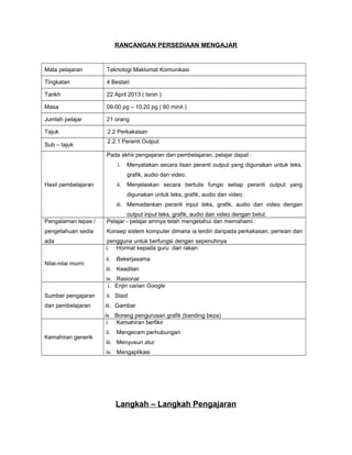 RANCANGAN PERSEDIAAN MENGAJAR
Mata pelajaran Teknologi Maklumat Komunikasi
Tingkatan 4 Bestari
Tarikh 22 April 2013 ( Isnin )
Masa 09.00 pg – 10.20 pg ( 80 minit )
Jumlah pelajar 21 orang
Tajuk 2.2 Perkakasan
Sub – tajuk
2.2.1 Peranti Output
Hasil pembelajaran
Pada akhir pengajaran dan pembelajaran, pelajar dapat :
i. Menyatakan secara lisan peranti output yang digunakan untuk teks,
grafik, audio dan video.
ii. Menjelaskan secara bertulis fungsi setiap peranti output yang
digunakan untuk teks, grafik, audio dan video.
iii. Memadankan peranti input teks, grafik, audio dan video dengan
output input teks, grafik, audio dan video dengan betul.
Pengalaman lepas /
pengetahuan sedia
ada
Pelajar - pelajar amnya telah mengetahui dan memahami :
Konsep sistem komputer dimana ia terdiri daripada perkakasan, perisian dan
pengguna untuk berfungsi dengan sepenuhnya
Nilai-nilai murni
i. Hormat kepada guru dan rakan
ii. Bekerjasama
iii. Keadilan
iv. Rasional
Sumber pengajaran
dan pembelajaran
i. Enjin carian Google
ii. Slaid
iii. Gambar
iv. Borang pengurusan grafik (banding beza)
Kemahiran generik
i. Kemahiran berfikir
ii. Mengecam perhubungan
iii. Menyusun atur
iv. Mengaplikasi
Langkah – Langkah Pengajaran
 