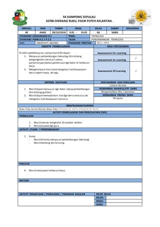 SK KAMPONG SEPULAU
16700 CHERANG RUKU, PASIR PUTEH KELANTAN.
MINGGU HARI TARIKH MASA KELAS SUBJEK KEHADIRAN
40 AHAD 28/10/2018 9.45 - 10.45 4A SAINS
STANDARD KANDUNGAN:9.2 TEMA: TEKNOLOGI
STANDARD PEMB:9.2.1-9.2.6 TAJUK: PERKEMBANGAN TEKNOLOGI
EMK: KREATIVITI INOVASI STANDARD PRESTASI TP 1 – TP 5
OBJEKTIF PEMBELAJARAN MOD PENTAKSIRAN
Di akhir pembelajaran,semua murid 4A dapat:
1. Menyusun perkembangan teknologi dlm bidang
pengangkutan darat,air,udara,
pertanian,perubatan,pembinaan dgn betul di lembaran
kerja.
2. Mengenalpasti alatuntuk mengatasi had keupayaan
deria seperti mata, telinga,
Assessement For Learning
Assessement As Learning
/
Assessement Of Learning /
KRITERIA KEJAYAAN PENTAKSIRAN DAN PENILAIAN
1. Murid dapatmenyusun dgn betul setiap perkembangan
dlm bidangyg diberi.
2. Murid dapatmemadankan alatdgn deria manusia utk
mengatasi had keupayaan manusia.
Latihan Bertulis
KEMAHIRAN MANIPULATIF SAINS
Mengendalikan Alat / Spesimen
KEMAHIRAN PROSES SAINS
Mengelas
BBM/RUJUKAN/SUMBER
Buku Teks, Kertas Manila, Buku Teks, Choose an item.,Choose anitem.
AKTIVITI PEMBELAJARAN DAN PEMUDAHCARA (PdPc)
PERMULAAN
1. Murid meinta menghafal 10 nombor telefon
2. Bersoaljawab dgn guru
AKTIVITI UTAMA / PERKEMBANGAN
1. Kump
- Murid diminta menyusun perkembangan teknologi
- Murid bentang dan bincang
PENUTUP
4. Murid menjawab lembaran kerja.
REFLEKSI
AKTIVITI PENGAYAAN / PEMULIHAN / TINDAKAN SUSULAN RELIEF KELAS
KELAS:
MASA:
GURU:
 