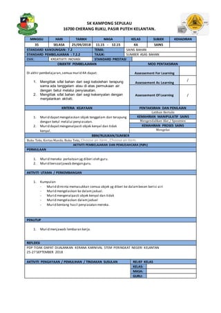SK KAMPONG SEPULAU
16700 CHERANG RUKU, PASIR PUTEH KELANTAN.
MINGGU HARI TARIKH MASA KELAS SUBJEK KEHADIRAN
35 SELASA 25/09/2018 11.15 - 12.15 4A SAINS
STANDARD KANDUNGAN: 7.2 TEMA: SAINS BAHAN
STANDARD PEMBELAJARAN : 7.2.2 TAJUK: SUMBER ASAS BAHAN
EMK: KREATIVITI INOVASI STANDARD PRESTASI
OBJEKTIF PEMBELAJARAN MOD PENTAKSIRAN
Di akhir pembelajaran,semua murid 4A dapat:
1. Mengitlak sifat bahan dari segi kebolehan terapung
sama ada tenggelam atau di atas permukaan air
dengan betul melalui penyiasatan.
2. Mengitlak sifat bahan dari segi kekenyalan dengan
menjalankan aktiviti.
Assessement For Learning
Assessement As Learning
/
Assessement Of Learning /
KRITERIA KEJAYAAN PENTAKSIRAN DAN PENILAIAN
1. Murid dapatmengelaskan objek tenggelam dan terapung
dengan betul melalui penyiasatan.
2. Murid dapatmengenalpasti objek kenyal dan tidak
kenyal.
Latihan Bertulis
KEMAHIRAN MANIPULATIF SAINS
Mengendalikan Alat / Spesimen
KEMAHIRAN PROSES SAINS
Mengelas
BBM/RUJUKAN/SUMBER
Buku Teks, Kertas Manila, Buku Teks, Choose an item.,Choose anitem.
AKTIVITI PEMBELAJARAN DAN PEMUDAHCARA (PdPc)
PERMULAAN
1. Murid meneka perkataan yg diberi oleh guru.
2. Murid bersoaljawab dengan guru.
AKTIVITI UTAMA / PERKEMBANGAN
1. Kumpulan
- Murid diminta memasukkan semua objek yg diberi ke dalambesen berisi airi
- Murid mengelaskan ke dalamjadual.
- Murid mengenalpasti objek kenyal dan tidak
- Murid mengelaskan dalamjadual
- Murid bentang hasil penyiasatan mereka.
PENUTUP
1. Murid menjawab lembaran kerja.
REFLEKSI
PDP TIDAK DAPAT DIJALANKAN KERANA KARNIVAL STEM PERINGKAT NEGERI KELANTAN
25-27 SEPTEMBER 2018
AKTIVITI PENGAYAAN / PEMULIHAN / TINDAKAN SUSULAN RELIEF KELAS
KELAS:
MASA:
GURU:
 