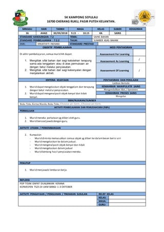 SK KAMPONG SEPULAU
16700 CHERANG RUKU, PASIR PUTEH KELANTAN.
MINGGU HARI TARIKH MASA KELAS SUBJEK KEHADIRAN
36 AHAD 30/09/2018 9.15 - 10.15 4A SAINS
STANDARD KANDUNGAN: 7.2 TEMA: SAINS BAHAN
STANDARD PEMBELAJARAN : 7.2.2 TAJUK: SUMBER ASAS BAHAN
EMK: KREATIVITI INOVASI STANDARD PRESTASI
OBJEKTIF PEMBELAJARAN MOD PENTAKSIRAN
Di akhir pembelajaran,semua murid 4A dapat:
1. Mengitlak sifat bahan dari segi kebolehan terapung
sama ada tenggelam atau di atas permukaan air
dengan betul melalui penyiasatan.
2. Mengitlak sifat bahan dari segi kekenyalan dengan
menjalankan aktiviti.
Assessement For Learning
Assessement As Learning
/
Assessement Of Learning /
KRITERIA KEJAYAAN PENTAKSIRAN DAN PENILAIAN
1. Murid dapatmengelaskan objek tenggelam dan terapung
dengan betul melalui penyiasatan.
2. Murid dapatmengenalpasti objek kenyal dan tidak
kenyal.
Latihan Bertulis
KEMAHIRAN MANIPULATIF SAINS
Mengendalikan Alat / Spesimen
KEMAHIRAN PROSES SAINS
Mengelas
BBM/RUJUKAN/SUMBER
Buku Teks, Kertas Manila, Buku Teks, Choose an item.,Choose anitem.
AKTIVITI PEMBELAJARAN DAN PEMUDAHCARA (PdPc)
PERMULAAN
1. Murid meneka perkataan yg diberi oleh guru.
2. Murid bersoaljawab dengan guru.
AKTIVITI UTAMA / PERKEMBANGAN
2. Kumpulan
- Murid diminta memasukkan semua objek yg diberi ke dalambesen berisi airi
- Murid mengelaskan ke dalamjadual.
- Murid mengenalpasti objek kenyal dan tidak
- Murid mengelaskan dalamjadual
- Murid bentang hasil penyiasatan mereka.
PENUTUP
1. Murid menjawab lembaran kerja.
REFLEKSI
PDP TIDAK DAPAT DIJALANKAN KERANA
KONVESYEN TS25 DI UKM BANGI 1-3 OKTOBER
AKTIVITI PENGAYAAN / PEMULIHAN / TINDAKAN SUSULAN RELIEF KELAS
KELAS:
MASA:
GURU:
 