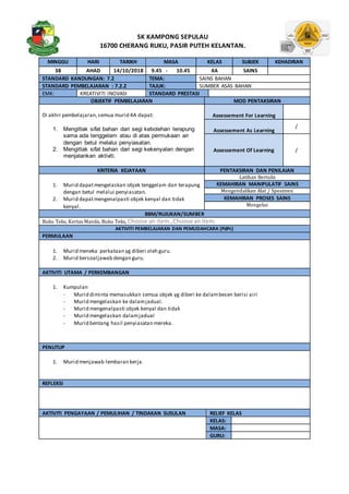 SK KAMPONG SEPULAU
16700 CHERANG RUKU, PASIR PUTEH KELANTAN.
MINGGU HARI TARIKH MASA KELAS SUBJEK KEHADIRAN
38 AHAD 14/10/2018 9.45 - 10.45 4A SAINS
STANDARD KANDUNGAN: 7.2 TEMA: SAINS BAHAN
STANDARD PEMBELAJARAN : 7.2.2 TAJUK: SUMBER ASAS BAHAN
EMK: KREATIVITI INOVASI STANDARD PRESTASI
OBJEKTIF PEMBELAJARAN MOD PENTAKSIRAN
Di akhir pembelajaran,semua murid 4A dapat:
1. Mengitlak sifat bahan dari segi kebolehan terapung
sama ada tenggelam atau di atas permukaan air
dengan betul melalui penyiasatan.
2. Mengitlak sifat bahan dari segi kekenyalan dengan
menjalankan aktiviti.
Assessement For Learning
Assessement As Learning
/
Assessement Of Learning /
KRITERIA KEJAYAAN PENTAKSIRAN DAN PENILAIAN
1. Murid dapatmengelaskan objek tenggelam dan terapung
dengan betul melalui penyiasatan.
2. Murid dapatmengenalpasti objek kenyal dan tidak
kenyal.
Latihan Bertulis
KEMAHIRAN MANIPULATIF SAINS
Mengendalikan Alat / Spesimen
KEMAHIRAN PROSES SAINS
Mengelas
BBM/RUJUKAN/SUMBER
Buku Teks, Kertas Manila, Buku Teks, Choose an item.,Choose anitem.
AKTIVITI PEMBELAJARAN DAN PEMUDAHCARA (PdPc)
PERMULAAN
1. Murid meneka perkataan yg diberi oleh guru.
2. Murid bersoaljawab dengan guru.
AKTIVITI UTAMA / PERKEMBANGAN
1. Kumpulan
- Murid diminta memasukkan semua objek yg diberi ke dalambesen berisi airi
- Murid mengelaskan ke dalamjadual.
- Murid mengenalpasti objek kenyal dan tidak
- Murid mengelaskan dalamjadual
- Murid bentang hasil penyiasatan mereka.
PENUTUP
1. Murid menjawab lembaran kerja.
REFLEKSI
AKTIVITI PENGAYAAN / PEMULIHAN / TINDAKAN SUSULAN RELIEF KELAS
KELAS:
MASA:
GURU:
 