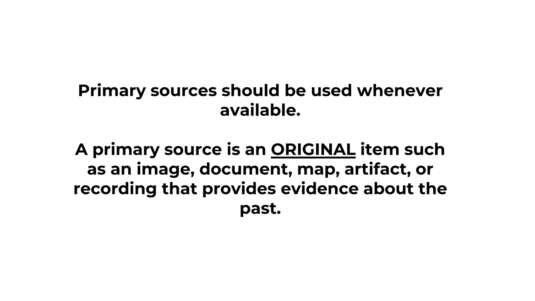 Primary sources should be used whenever
available.
A primary source is an ORIGINAL item such
as an image, document, map, artifact, or
recording that provides evidence about the
past.
 