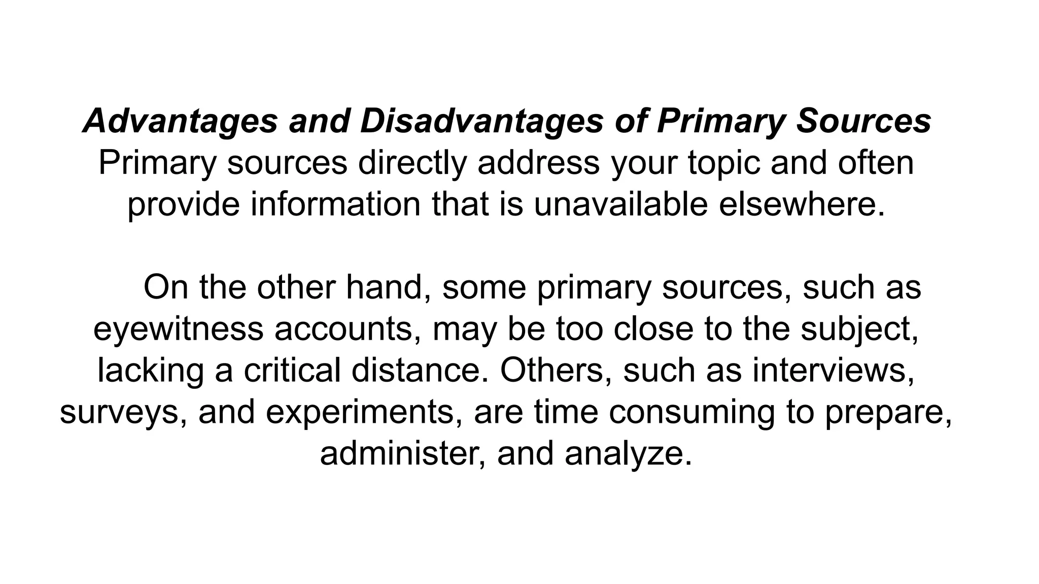 Advantages and Disadvantages of Primary Sources
Primary sources directly address your topic and often
provide information that is unavailable elsewhere.
On the other hand, some primary sources, such as
eyewitness accounts, may be too close to the subject,
lacking a critical distance. Others, such as interviews,
surveys, and experiments, are time consuming to prepare,
administer, and analyze.
 