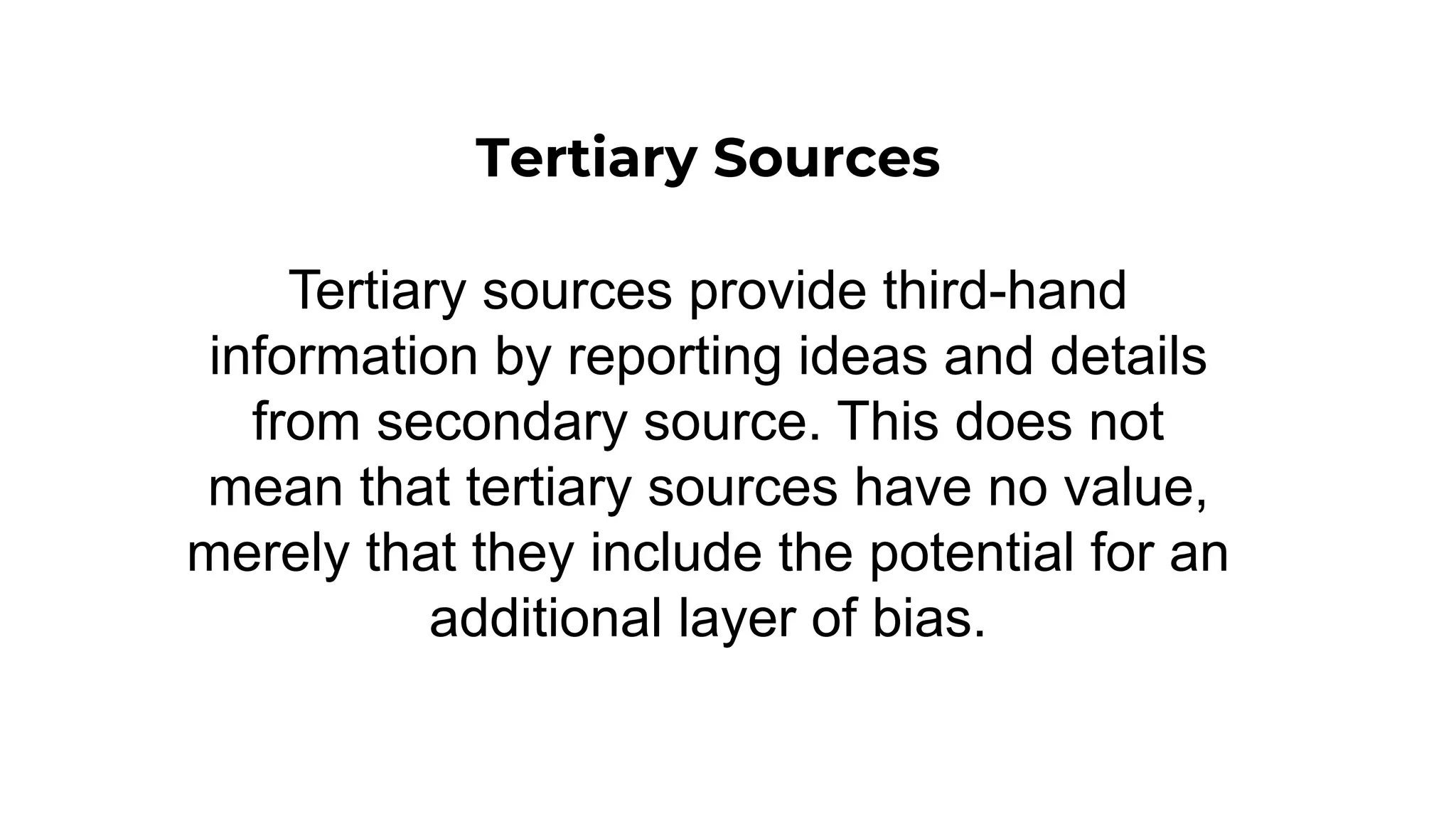 Tertiary Sources
Tertiary sources provide third-hand
information by reporting ideas and details
from secondary source. This does not
mean that tertiary sources have no value,
merely that they include the potential for an
additional layer of bias.
 