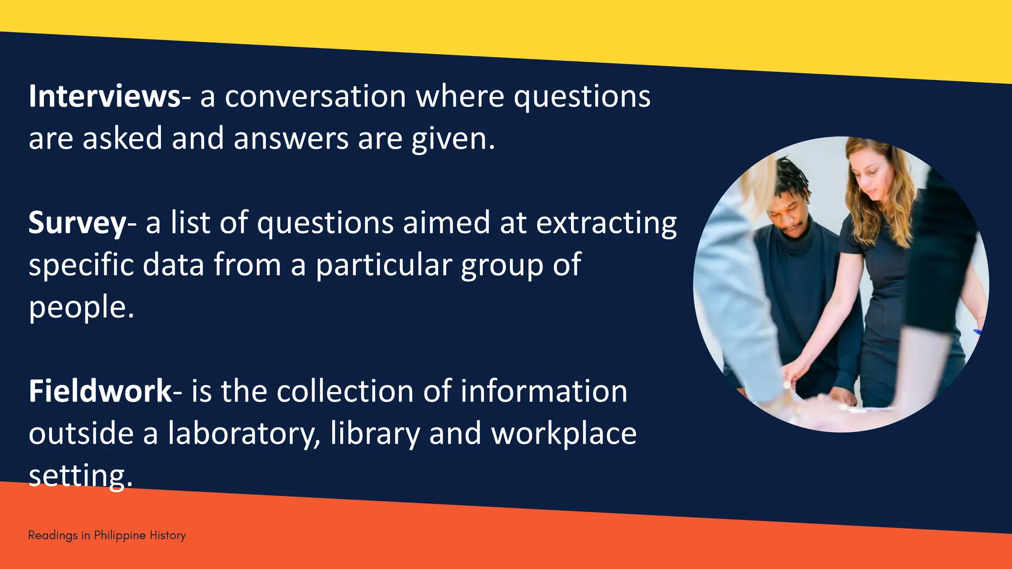 Interviews- a conversation where questions
are asked and answers are given.
Survey- a list of questions aimed at extracting
specific data from a particular group of
people.
Fieldwork- is the collection of information
outside a laboratory, library and workplace
setting.
 
