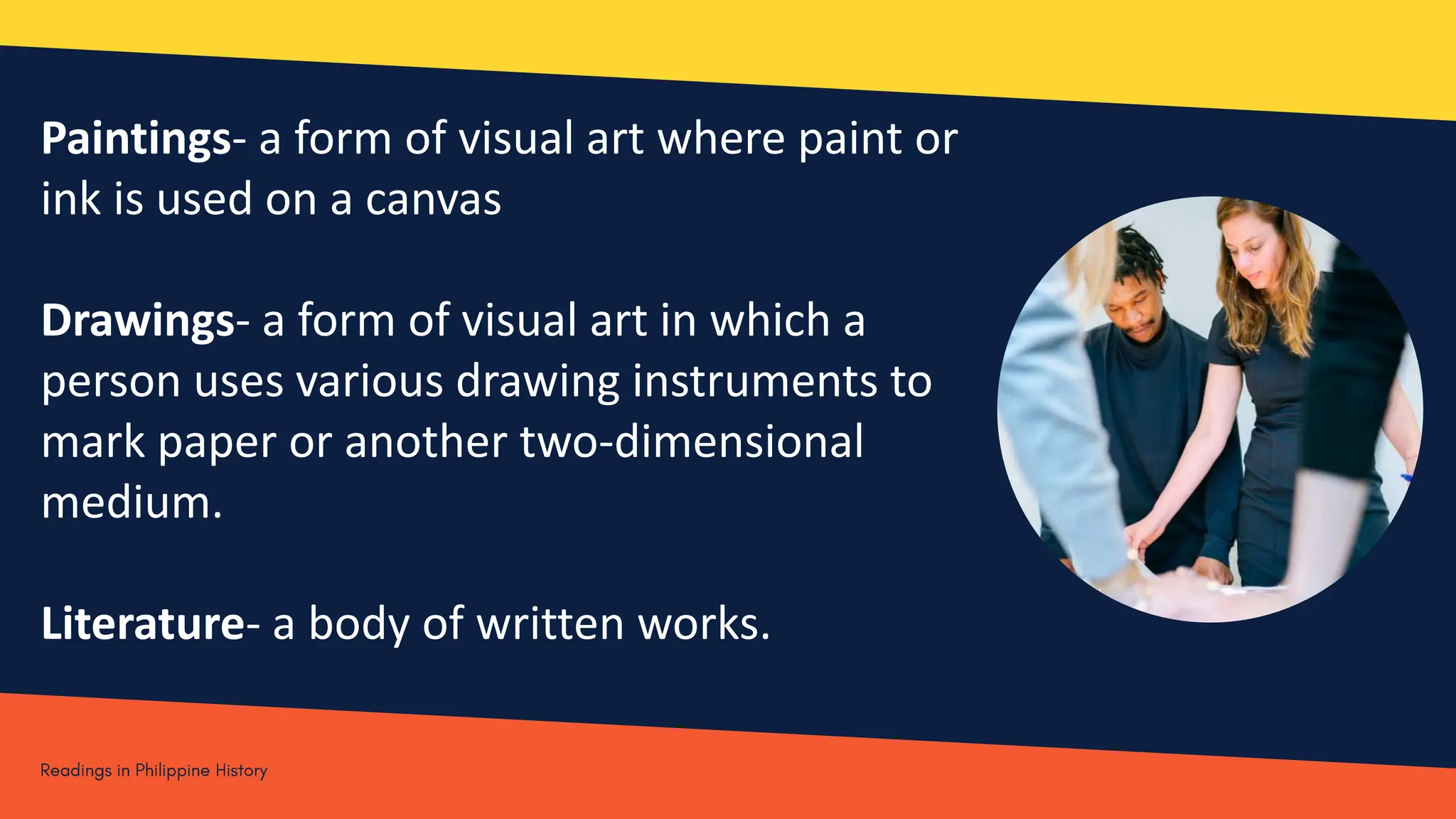 Paintings- a form of visual art where paint or
ink is used on a canvas
Drawings- a form of visual art in which a
person uses various drawing instruments to
mark paper or another two-dimensional
medium.
Literature- a body of written works.
 