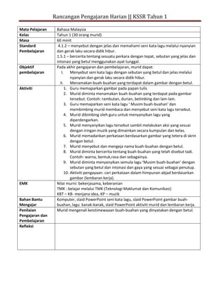 Rancangan Pengajaran Harian || KSSR Tahun 1

Mata Pelajaran    Bahasa Malaysia
Kelas             Tahun 1 (30 orang murid)
Masa              60 minit
Standard           4.1.2 – menyebut dengan jelas dan memahami seni kata lagu melalui nyanyian
Pembelajaran      dan gerak laku secara didik hibur.
                  1.5.1 – bercerita tentang sesuatu perkara dengan tepat, sebutan yang jelas dan
                  intonasi yang betul menggunakan ayat tunggal.
Objektif          Pada akhir pengajaran dan pembelajaran, murid dapat:
pembelajaran         I.     Menyebut seni kata lagu dengan sebutan yang betul dan jelas melalui
                            nyanyian dan gerak laku secara didik hibur.
                    II.     Menamakan buah-buahan yang terdapat dalam gambar dengan betul.
Aktiviti                1. Guru memaparkan gambar pada papan tulis
                        2. Murid diminta menamakan buah-buahan yang terdapat pada gambar
                            tersebut. Contoh: rambutan, durian, belimbing dan lain-lain.
                        3. Guru memaparkan seni kata lagu ‘ Musim buah-buahan’ dan
                            membimbing murid membaca dan menyebut seni kata lagu tersebut.
                        4. Murid dibimbing oleh guru untuk menyanyikan lagu yang
                            diperdengarkan.
                        5. Murid menyanyikan lagu tersebut sambil melakukan aksi yang sesuai
                            dengan iringan muzik yang dimainkan secara kumpulan dan kelas.
                        6. Murid memadankan perkataan berdasarkan gambar yang tetera di skrin
                            dengan betul.
                        7. Murid menyebut dan mengeja nama buah-buahan dengan betul.
                        8. Murid diminta bercerita tentang buah-buahan yang telah disebut tadi.
                            Contoh: warna, bentuk,rasa dan sebagainya.
                        9. Murid diminta menyanyikan semula lagu ‘Musim buah-buahan’ dengan
                            sebutan yang betul dan intonasi dan gaya yang sesuai sebagai penutup.
                        10. Aktiviti pengayaan: cari perkataan dalam himpunan abjad berdasarkan
                            gambar (lembaran kerja).
EMK               Nilai murni: bekerjasama, keberanian
                  TMK : belajar melalui TMK (Teknologi Maklumat dan Komunikasi)
                  KBT – KB- menjana idea, KP – muzik
Bahan Bantu       Komputer, slaid PowerPoint seni kata lagu, slaid PowerPoint gambar buah-
Mengajar          buahan, lagu kanak-kanak, slaid PowerPoint aktiviti murid dan lembaran kerja.
Penilaian         Murid mengenali keistimewaaan buah-buahan yang dinyatakan dengan betul.
Pengajaran dan
Pembelajaran
Refleksi
 