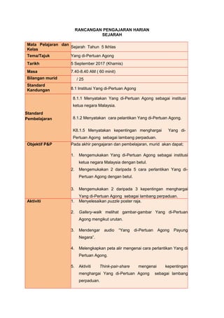 RANCANGAN PENGAJARAN HARIAN
SEJARAH
Mata Pelajaran dan
Kelas
Sejarah Tahun 5 Ikhlas
Tema/Tajuk Yang di-Pertuan Agong
Tarikh 5 September 2017 (Khamis)
Masa 7.40-8.40 AM ( 60 minit)
Bilangan murid / 25
Standard
Kandungan 8.1 Institusi Yang di-Pertuan Agong
Standard
Pembelajaran
8.1.1 Menyatakan Yang di-Pertuan Agong sebagai institusi
ketua negara Malaysia.
8.1.2 Menyatakan cara pelantikan Yang di-Pertuan Agong.
K8.1.5 Menyatakan kepentingan menghargai Yang di-
Pertuan Agong sebagai lambang perpaduan.
Objektif P&P Pada akhir pengajaran dan pembelajaran, murid akan dapat;
1. Mengemukakan Yang di-Pertuan Agong sebagai institusi
ketua negara Malaysia dengan betul.
2. Mengemukakan 2 daripada 5 cara perlantikan Yang di-
Pertuan Agong dengan betul.
3. Mengemukakan 2 daripada 3 kepentingan menghargai
Yang di-Pertuan Agong sebagai lambang perpaduan.
Aktiviti 1. Menyelesaikan puzzle poster raja.
2. Gallery-walk melihat gambar-gambar Yang di-Pertuan
Agong mengikut urutan.
3. Mendengar audio “Yang di-Pertuan Agong Payung
Negara”.
4. Melengkapkan peta alir mengenai cara perlantikan Yang di
Pertuan Agong.
5. Aktiviti Think-pair-share mengenai kepentingan
menghargai Yang di-Pertuan Agong sebagai lambang
perpaduan.
 