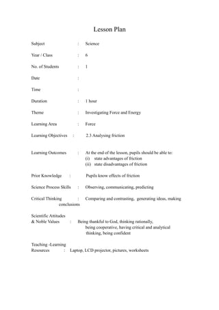 Lesson Plan
Subject : Science
Year / Class : 6
No. of Students : 1
Date :
Time :
Duration : 1 hour
Theme : Investigating Force and Energy
Learning Area : Force
Learning Objectives : 2.3 Analysing friction
Learning Outcomes : At the end of the lesson, pupils should be able to:
(i) state advantages of friction
(ii) state disadvantages of friction
Prior Knowledge : Pupils know effects of friction
Science Process Skills : Observing, communicating, predicting
Critical Thinking : Comparing and contrasting, generating ideas, making
conclusions
Scientific Attitudes
& Noble Values : Being thankful to God, thinking rationally,
being cooperative, having critical and analytical
thinking, being confident
Teaching -Learning
Resources : Laptop, LCD projector, pictures, worksheets
 
