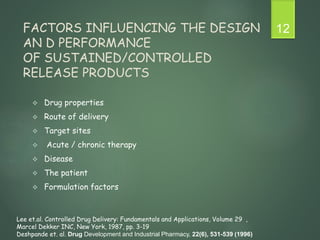 FACTORS INFLUENCING THE DESIGN
AN D PERFORMANCE
OF SUSTAINED/CONTROLLED
RELEASE PRODUCTS
 Drug properties
 Route of delivery
 Target sites
 Acute / chronic therapy
 Disease
 The patient
 Formulation factors
12
Lee et.al. Controlled Drug Delivery: Fundamentals and Applications, Volume 29 ,
Marcel Dekker INC, New York, 1987, pp. 3-19
Deshpande et. al. Drug Development and Industrial Pharmacy, 22(6), 531-539 (1996)
 