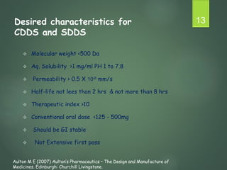 Desired characteristics for
CDDS and SDDS
 Molecular weight <500 Da
 Aq. Solubility >1 mg/ml PH 1 to 7.8
 Permeability > 0.5 X 10-6 mm/s
 Half-life not lees than 2 hrs & not more than 8 hrs
 Therapeutic index >10
 Conventional oral dose <125 - 500mg
 Should be GI stable
 Not Extensive first pass
13
Aulton M E (2007) Aulton’s Pharmaceutics – The Design and Manufacture of
Medicines. Edinburgh: Churchill Livingstone.
 
