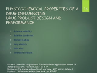 PHYSICOCHEMICAL PROPERTIES OF A
DRUG INFLUENCING
DRUG PRODUCT DESIGN AND
PERFORMANCE
 Aqueous solubility
 Partition coefficient
 Protein binding
 drug stability
 dose size
 ionization constant
14
Lee et.al. Controlled Drug Delivery: Fundamentals and Applications, Volume 29
Marcel Dekker INC, New York, 1987, pp. 3-19
Remington : the science and practice of pharmacy , 20th edition, Volume 1,
Lippincott Williams and Wilkins, New York , pp. 903-910
 
