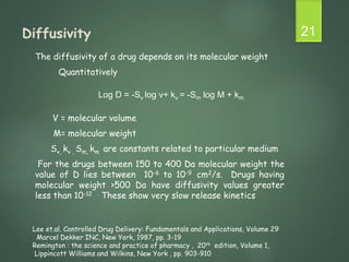 Diffusivity
The diffusivity of a drug depends on its molecular weight
Quantitatively
V = molecular volume
M= molecular weight
Sv, kv , Sm, km are constants related to particular medium
For the drugs between 150 to 400 Da molecular weight the
value of D lies between 10-6 to 10-9 cm2/s. Drugs having
molecular weight >500 Da have diffusivity values greater
less than 10-12 . These show very slow release kinetics
21
Log D = -Sv log v+ kv = -Sm log M + km
Lee et.al. Controlled Drug Delivery: Fundamentals and Applications, Volume 29
Marcel Dekker INC, New York, 1987, pp. 3-19
Remington : the science and practice of pharmacy , 20th edition, Volume 1,
Lippincott Williams and Wilkins, New York , pp. 903-910
 