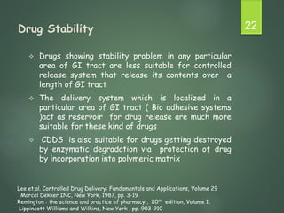 Drug Stability
 Drugs showing stability problem in any particular
area of GI tract are less suitable for controlled
release system that release its contents over a
length of GI tract
 The delivery system which is localized in a
particular area of GI tract ( Bio adhesive systems
)act as reservoir for drug release are much more
suitable for these kind of drugs
 CDDS is also suitable for drugs getting destroyed
by enzymatic degradation via protection of drug
by incorporation into polymeric matrix
22
Lee et.al. Controlled Drug Delivery: Fundamentals and Applications, Volume 29
Marcel Dekker INC, New York, 1987, pp. 3-19
Remington : the science and practice of pharmacy , 20th edition, Volume 1,
Lippincott Williams and Wilkins, New York , pp. 903-910
 