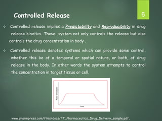  Controlled release implies a Predictability and Reproducibility in drug
release kinetics. These system not only controls the release but also
controls the drug concentration in body .
 Controlled release denotes systems which can provide some control,
whether this be of a temporal or spatial nature, or both, of drug
release in the body. In other words the system attempts to control
the concentration in target tissue or cell.
6
Controlled Release
www.pharmpress.com/files/docs/FT_Pharmaceutics_Drug_Delivery_sample.pdf,
 