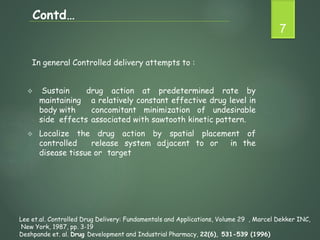 In general Controlled delivery attempts to :
 Sustain drug action at predetermined rate by
maintaining a relatively constant effective drug level in
body with concomitant minimization of undesirable
side effects associated with sawtooth kinetic pattern.
 Localize the drug action by spatial placement of
controlled release system adjacent to or in the
disease tissue or target
7
Contd…
Lee et.al. Controlled Drug Delivery: Fundamentals and Applications, Volume 29 , Marcel Dekker INC,
New York, 1987, pp. 3-19
Deshpande et. al. Drug Development and Industrial Pharmacy, 22(6), 531-539 (1996)
 