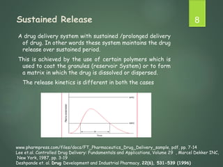 Sustained Release
A drug delivery system with sustained /prolonged delivery
of drug. In other words these system maintains the drug
release over sustained period.
This is achieved by the use of certain polymers which is
used to coat the granules (reservoir System) or to form
a matrix in which the drug is dissolved or dispersed.
The release kinetics is different in both the cases
8
www.pharmpress.com/files/docs/FT_Pharmaceutics_Drug_Delivery_sample, pdf, pp. 7-14
Lee et.al. Controlled Drug Delivery: Fundamentals and Applications, Volume 29 , Marcel Dekker INC,
New York, 1987, pp. 3-19
Deshpande et. al. Drug Development and Industrial Pharmacy, 22(6), 531-539 (1996)
 