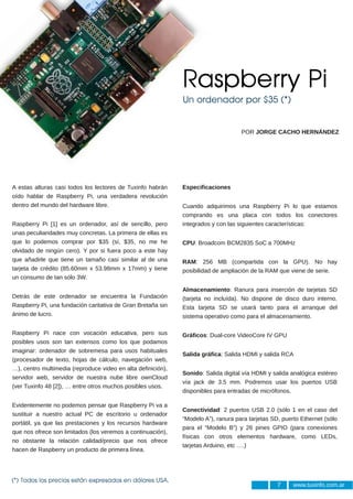 Raspberry Pi
                                                              Un ordenador por $35 (*)


                                                                                    POR JORGE CACHO HERNÁNDEZ




A estas alturas casi todos los lectores de Tuxinfo habrán     Especificaciones
oído hablar de Raspberry Pi, una verdadera revolución
dentro del mundo del hardware libre.                          Cuando adquirimos una Raspberry Pi lo que estamos
                                                              comprando es una placa con todos los conectores
Raspberry Pi [1] es un ordenador, así de sencillo, pero       integrados y con las siguientes características:
unas peculiaridades muy concretas. La primera de ellas es
que lo podemos comprar por $35 (sí, $35, no me he             CPU: Broadcom BCM2835 SoC a 700MHz
olvidado de ningún cero). Y por si fuera poco a este hay
que añadirle que tiene un tamaño casi similar al de una       RAM: 256 MB (compartida con la GPU). No hay
tarjeta de crédito (85.60mm x 53.98mm x 17mm) y tiene         posibilidad de ampliación de la RAM que viene de serie.
un consumo de tan sólo 3W.

                                                              Almacenamiento: Ranura para inserción de tarjetas SD
Detrás de este ordenador se encuentra la Fundación            (tarjeta no incluída). No dispone de disco duro interno.
Raspberry Pi, una fundación caritativa de Gran Bretaña sin    Esta tarjeta SD se usará tanto para el arranque del
ánimo de lucro.                                               sistema operativo como para el almacenamiento.

Raspberry Pi nace con vocación educativa, pero sus            Gráficos: Dual­core VideoCore IV GPU
posibles usos son tan extensos como los que podamos
imaginar: ordenador de sobremesa para usos habituales
                                                              Salida gráfica: Salida HDMI y salida RCA
(procesador de texto, hojas de cálculo, navegación web,
…), centro multimedia (reproduce video en alta definición),
                                                              Sonido: Salida digital vía HDMI y salida analógica estéreo
servidor web, servidor de nuestra nube libre ownCloud
                                                              vía jack de 3.5 mm. Podremos usar los puertos USB
(ver Tuxinfo 48 [2]), … entre otros muchos posibles usos.
                                                              disponibles para entradas de micrófonos.

Evidentemente no podemos pensar que Raspberry Pi va a
                                                              Conectividad: 2 puertos USB 2.0 (sólo 1 en el caso del
sustituir a nuestro actual PC de escritorio u ordenador
                                                              “Modelo A”), ranura para tarjetas SD, puerto Ethernet (sólo
portátil, ya que las prestaciones y los recursos hardware
                                                              para el “Modelo B”) y 26 pines GPIO (para conexiones
que nos ofrece son limitados (los veremos a continuación),
                                                              físicas con otros elementos hardware, como LEDs,
no obstante la relación calidad/precio que nos ofrece
                                                              tarjetas Arduino, etc ….)
hacen de Raspberry un producto de primera línea.




                                                                                                  7     www.tuxinfo.com.ar
(*) Todos los precios están expresados en dólares USA.
 