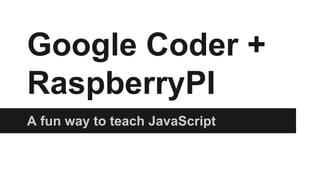 Google Coder +
RaspberryPI
A fun way to teach JavaScript

 