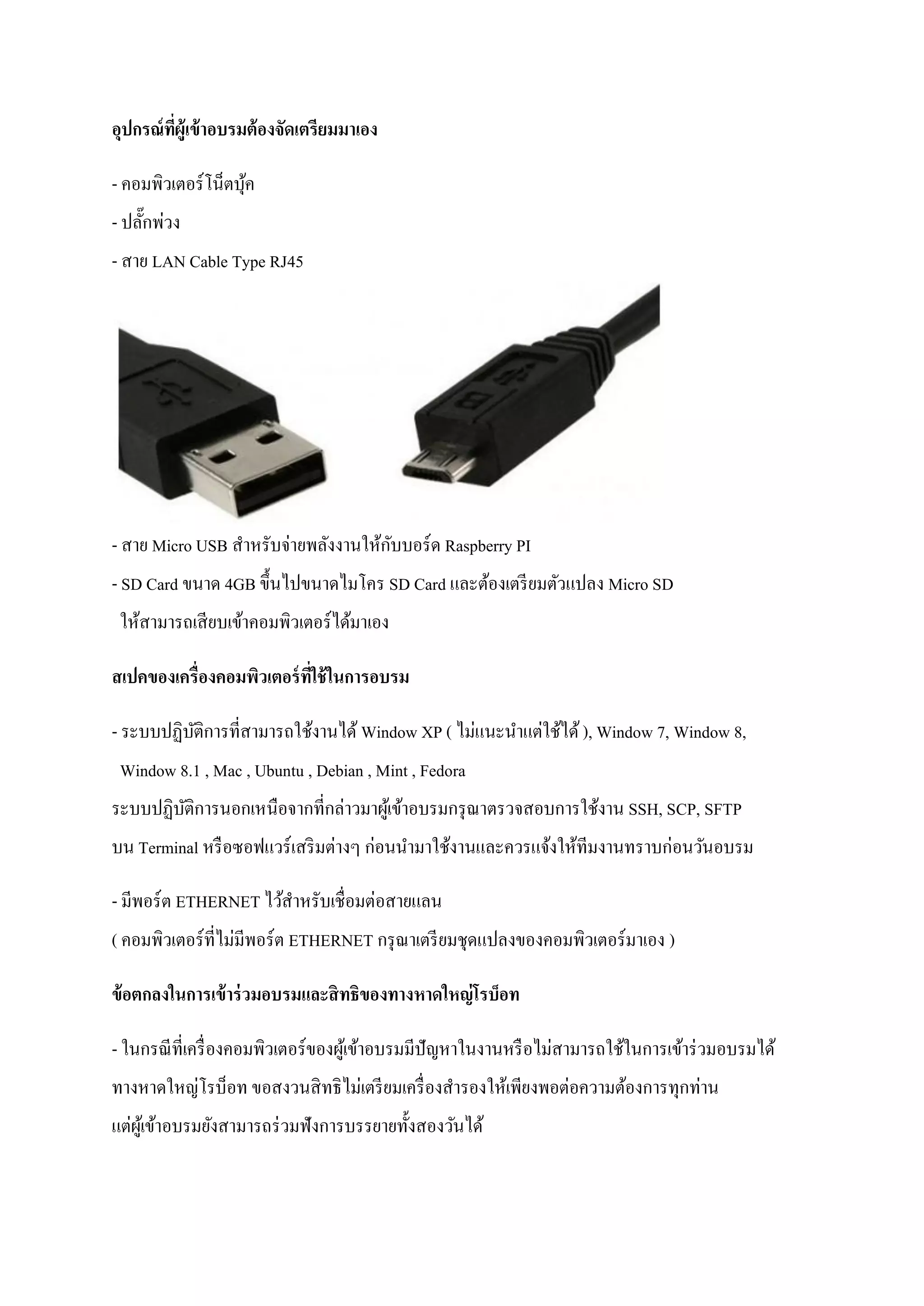 อุปกรณ์ที่ผู้เข้าอบรมต้องจัดเตรียมมาเอง 
- คอมพิวเตอร์โน็ตบุ้ค - ปลั๊กพ่วง - สาย LAN Cable Type RJ45 - สาย Micro USB สาหรับจ่ายพลังงานให้กับบอร์ด Raspberry PI - SD Card ขนาด 4GB ขึ้นไปขนาดไมโคร SD Card และต้องเตรียมตัวแปลง Micro SD ให้สามารถเสียบเข้าคอมพิวเตอร์ได้มาเอง 
สเปคของเครื่องคอมพิวเตอร์ที่ใช้ในการอบรม 
- ระบบปฏิบัติการที่สามารถใช้งานได้ Window XP ( ไม่แนะนาแต่ใช้ได้ ), Window 7, Window 8, Window 8.1 , Mac , Ubuntu , Debian , Mint , Fedora ระบบปฏิบัติการนอกเหนือจากที่กล่าวมาผู้เข้าอบรมกรุณาตรวจสอบการใช้งาน SSH, SCP, SFTP บน Terminal หรือซอฟแวร์เสริมต่างๆ ก่อนนามาใช้งานและควรแจ้งให้ทีมงานทราบก่อนวันอบรม 
- มีพอร์ต ETHERNET ไว้สาหรับเชื่อมต่อสายแลน ( คอมพิวเตอร์ที่ไม่มีพอร์ต ETHERNET กรุณาเตรียมชุดแปลงของคอมพิวเตอร์มาเอง ) 
ข้อตกลงในการเข้าร่วมอบรมและสิทธิของทางหาดใหญ่โรบ็อท 
- ในกรณีที่เครื่องคอมพิวเตอร์ของผู้เข้าอบรมมีปัญหาในงานหรือไม่สามารถใช้ในการเข้าร่วมอบรมได้ ทางหาดใหญ่โรบ็อท ขอสงวนสิทธิไม่เตรียมเครื่องสารองให้เพียงพอต่อความต้องการทุกท่าน แต่ผู้เข้าอบรมยังสามารถร่วมฟังการบรรยายทั้งสองวันได้  