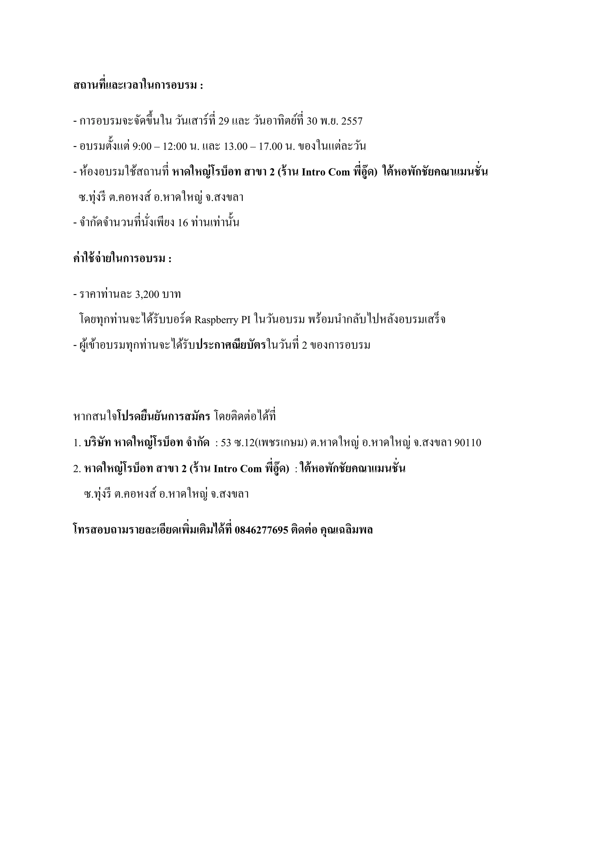 สถานที่และเวลาในการอบรม : 
- การอบรมจะจัดขึ้นใน วันเสาร์ที่ 29 และ วันอาทิตย์ที่ 30 พ.ย. 2557 - อบรมตั้งแต่ 9:00 – 12:00 น. และ 13.00 – 17.00 น. ของในแต่ละวัน - ห้องอบรมใช้สถานที่ หาดใหญ่โรบ็อท สาขา 2 (ร้าน Intro Com พี่อู๊ด) ใต้หอพักชัยคณาแมนชั่น ซ.ทุ่งรี ต.คอหงส์ อ.หาดใหญ่ จ.สงขลา - จากัดจานวนที่นั่งเพียง 16 ท่านเท่านั้น 
ค่าใช้จ่ายในการอบรม : 
- ราคาท่านละ 3,200 บาท โดยทุกท่านจะได้รับบอร์ด Raspberry PI ในวันอบรม พร้อมนากลับไปหลังอบรมเสร็จ - ผู้เข้าอบรมทุกท่านจะได้รับประกาศณียบัตรในวันที่ 2 ของการอบรม 
หากสนใจโปรดยืนยันการสมัคร โดยติดต่อได้ที่ 1. บริษัท หาดใหญ่โรบ็อท จากัด : 53 ซ.12(เพชรเกษม) ต.หาดใหญ่ อ.หาดใหญ่ จ.สงขลา 90110 2. หาดใหญ่โรบ็อท สาขา 2 (ร้าน Intro Com พี่อู๊ด) : ใต้หอพักชัยคณาแมนชั่น ซ.ทุ่งรี ต.คอหงส์ อ.หาดใหญ่ จ.สงขลา 
โทรสอบถามรายละเอียดเพิ่มเติมได้ที่ 0846277695 ติดต่อ คุณเฉลิมพล 
