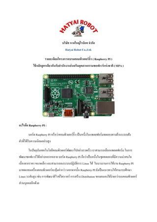 บริษัท หาดใหญ่โรบ็อท จากัด Hatyai Robot Co.,Ltd. 
รายละเอียดโครงการอบรมคอมพิวเตอร์จิ๋ว ( Raspberry PI ) ใช้หลักสูตรเดียวกันกับสานักงานส่งเสริมอุตสาหกรรมซอฟแวร์แห่งชาติ ( SIPA ) 
อะไรคือ Raspberry PI : 
บอร์ด Raspberry PI หรือว่าคอมพิวเตอร์จิ๋ว เป็นหนึ่งในแพลตฟอร์มทดลองทางด้านระบบฝัง ตัวที่ได้รับความนิยมอย่างสูง 
ในปัจจุบันเทคโนโลยีคอมพิวเตอร์พัฒนาไปอย่างรวดเร็ว เราสามารถเลือกแพลตฟอร์ม ในการ พัฒนาซอฟแวร์ได้อย่างหลากหลาย บอร์ด Raspberry PI ถือว่าเป็นหนึ่งในชุดทดลองที่มีความน่าสนใจ เนื่องจากราคา ขนาดเล็ก และสามารถลงระบบปฏิบัติการ Linux ได้ ในบางงานการใช้งาน Raspberry PI มาทดแทนเครื่องคอมพิวเตอร์จะคุ้มค่ากว่า นอกจากนั้น Raspberry PI ยังเป็นแนวทางให้สามารถศึกษา Linux ระดับสูง เช่น การพัฒนาดีไวซ์ไดรเวอร์ การสร้าง Distribution ของตนเองได้ง่ายกว่าบนคอมพิวเตอร์ ส่วนบุคคลอีกด้วย 
 