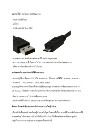 อุปกรณ์ที่ผู้เข้าอบรมต้องจัดเตรียมมาเอง 
- คอมพิวเตอร์โน็ตบุ้ค - ปลั๊กพ่วง - สาย LAN Cable Type RJ45 - สาย Micro USB สาหรับจ่ายพลังงานให้กับบอร์ด Raspberry PI - SD Card ขนาด 4GB ขึ้นไปขนาดไมโคร SD Card และต้องเตรียมตัวแปลง Micro SD ให้สามารถเสียบเข้าคอมพิวเตอร์ได้มาเอง 
สเปคของเครื่องคอมพิวเตอร์ที่ใช้ในการอบรม 
- ระบบปฏิบัติการที่สามารถใช้งานได้ Window XP ( ไม่แนะนาแต่ใช้ได้ ), Window 7, Window 8, Window 8.1 , Mac , Ubuntu , Debian , Mint , Fedora ระบบปฏิบัติการนอกเหนือจากที่กล่าวมาผู้เข้าอบรมกรุณาตรวจสอบการใช้งาน SSH, SCP, SFTP บน Terminal หรือซอฟแวร์เสริมต่างๆ ก่อนนามาใช้งานและควรแจ้งให้ทีมงานทราบก่อนวันอบรม 
- มีพอร์ต ETHERNET ไว้สาหรับเชื่อมต่อสายแลน ( คอมพิวเตอร์ที่ไม่มีพอร์ต ETHERNET กรุณาเตรียมชุดแปลงของคอมพิวเตอร์มาเอง ) 
ข้อตกลงในการเข้าร่วมอบรมและสิทธิของทางหาดใหญ่โรบ็อท 
- ในกรณีที่เครื่องคอมพิวเตอร์ของผู้เข้าอบรมมีปัญหาในงานหรือไม่สามารถใช้ในการเข้าร่วมอบรมได้ ทางหาดใหญ่โรบ็อท ขอสงวนสิทธิไม่เตรียมเครื่องสารองให้เพียงพอต่อความต้องการทุกท่าน แต่ผู้เข้าอบรมยังสามารถร่วมฟังการบรรยายทั้งสองวันได้  