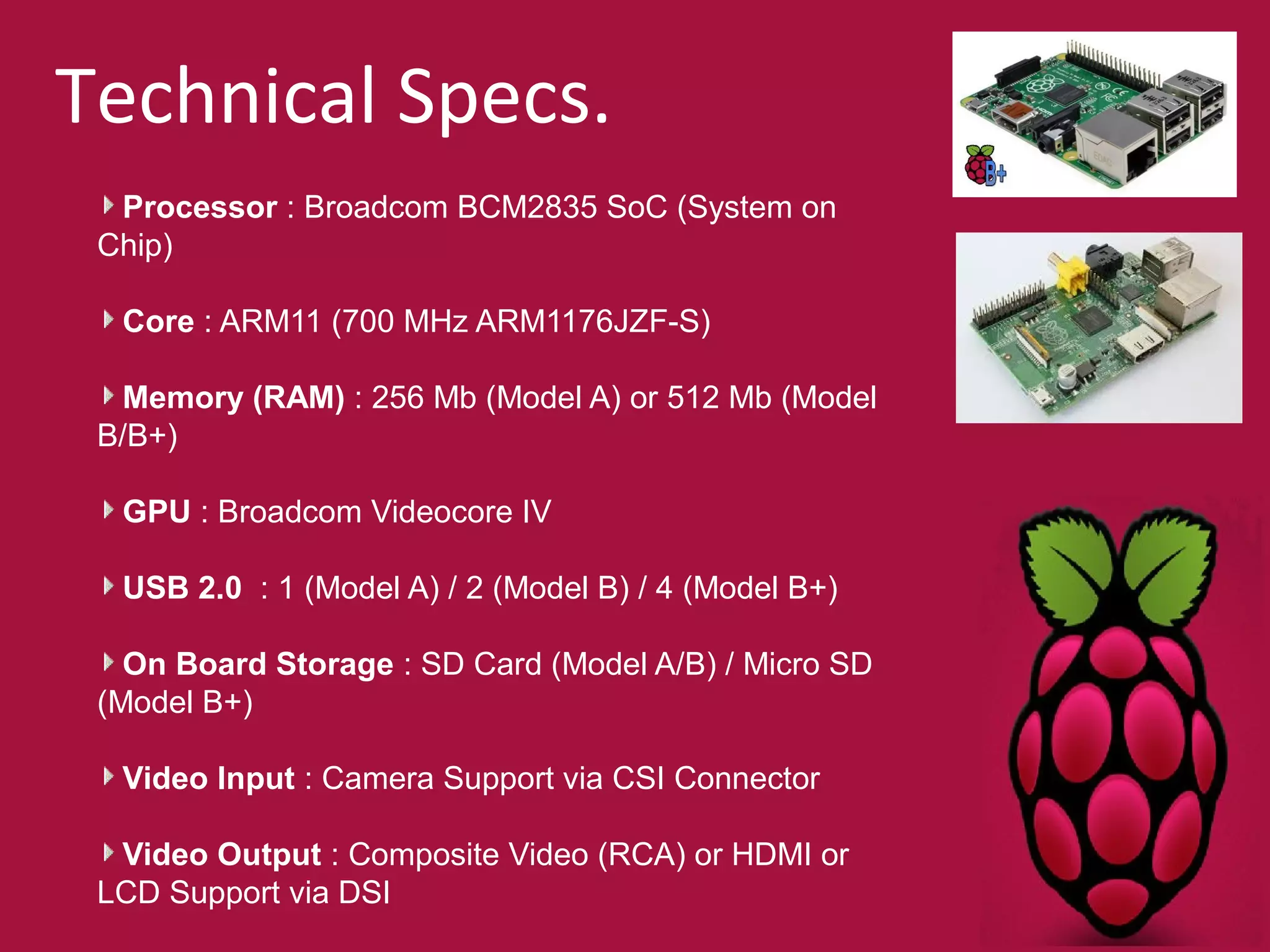 Technical Specs. 
Processor : Broadcom BCM2835 SoC (System on 
Chip) 
Core : ARM11 (700 MHz ARM1176JZF-S) 
Memory (RAM) : 256 Mb (Model A) or 512 Mb (Model 
B/B+) 
GPU : Broadcom Videocore IV 
USB 2.0 : 1 (Model A) / 2 (Model B) / 4 (Model B+) 
On Board Storage : SD Card (Model A/B) / Micro SD 
(Model B+) 
Video Input : Camera Support via CSI Connector 
Video Output : Composite Video (RCA) or HDMI or 
LCD Support via DSI 
 