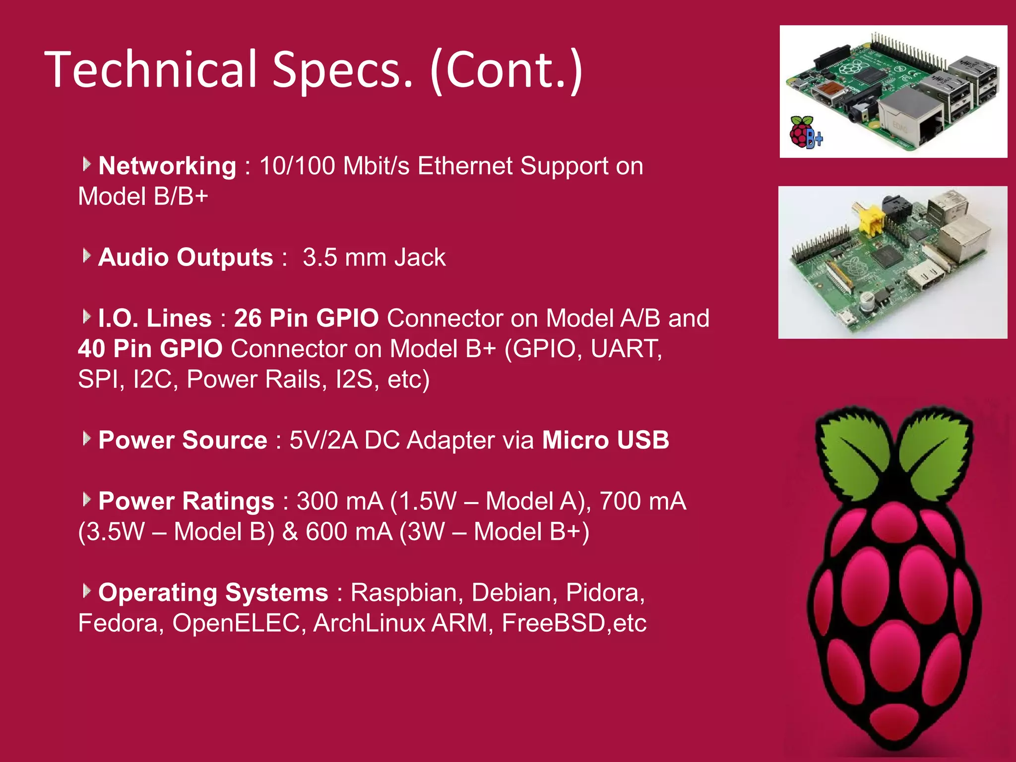 Technical Specs. (Cont.) 
Networking : 10/100 Mbit/s Ethernet Support on 
Model B/B+ 
Audio Outputs : 3.5 mm Jack 
I.O. Lines : 26 Pin GPIO Connector on Model A/B and 
40 Pin GPIO Connector on Model B+ (GPIO, UART, 
SPI, I2C, Power Rails, I2S, etc) 
Power Source : 5V/2A DC Adapter via Micro USB 
Power Ratings : 300 mA (1.5W – Model A), 700 mA 
(3.5W – Model B) & 600 mA (3W – Model B+) 
Operating Systems : Raspbian, Debian, Pidora, 
Fedora, OpenELEC, ArchLinux ARM, FreeBSD,etc 
 